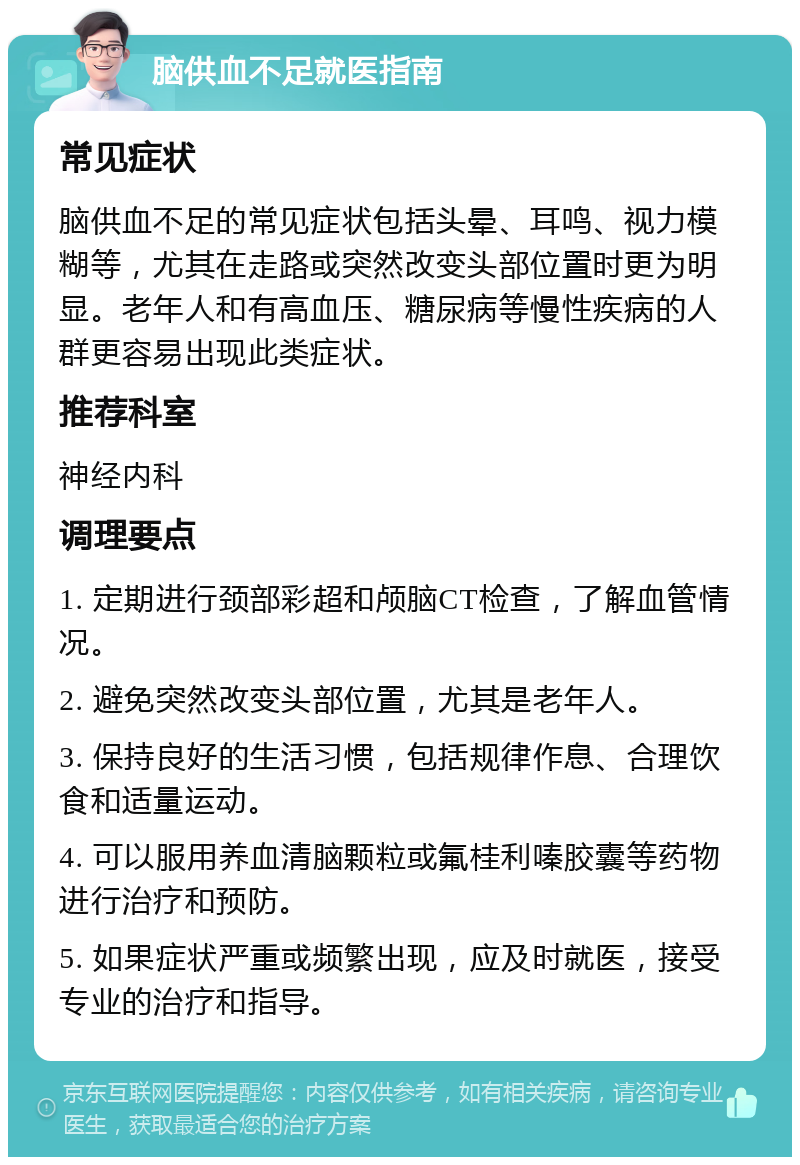 脑供血不足就医指南 常见症状 脑供血不足的常见症状包括头晕、耳鸣、视力模糊等，尤其在走路或突然改变头部位置时更为明显。老年人和有高血压、糖尿病等慢性疾病的人群更容易出现此类症状。 推荐科室 神经内科 调理要点 1. 定期进行颈部彩超和颅脑CT检查，了解血管情况。 2. 避免突然改变头部位置，尤其是老年人。 3. 保持良好的生活习惯，包括规律作息、合理饮食和适量运动。 4. 可以服用养血清脑颗粒或氟桂利嗪胶囊等药物进行治疗和预防。 5. 如果症状严重或频繁出现，应及时就医，接受专业的治疗和指导。