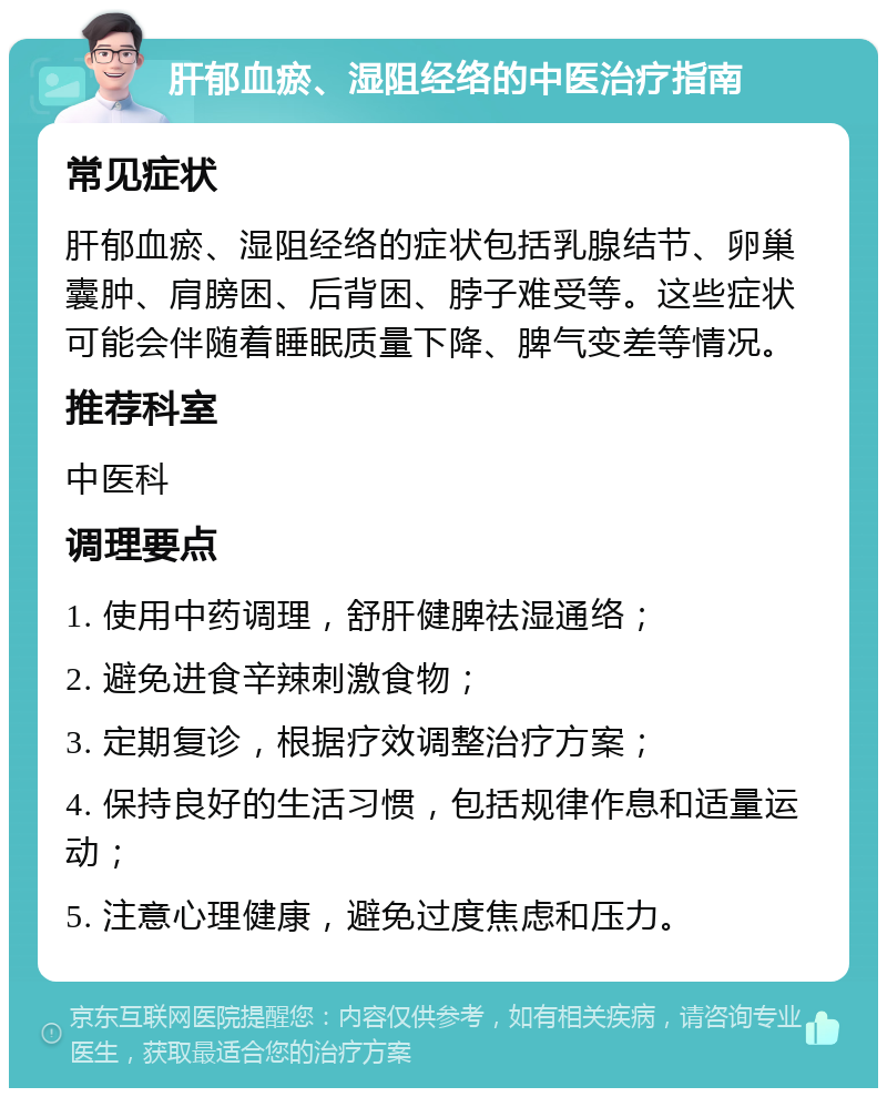 肝郁血瘀、湿阻经络的中医治疗指南 常见症状 肝郁血瘀、湿阻经络的症状包括乳腺结节、卵巢囊肿、肩膀困、后背困、脖子难受等。这些症状可能会伴随着睡眠质量下降、脾气变差等情况。 推荐科室 中医科 调理要点 1. 使用中药调理，舒肝健脾祛湿通络； 2. 避免进食辛辣刺激食物； 3. 定期复诊，根据疗效调整治疗方案； 4. 保持良好的生活习惯，包括规律作息和适量运动； 5. 注意心理健康，避免过度焦虑和压力。