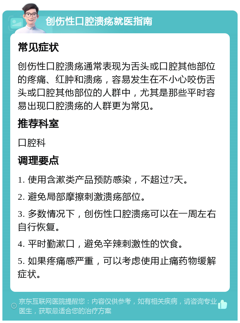 创伤性口腔溃疡就医指南 常见症状 创伤性口腔溃疡通常表现为舌头或口腔其他部位的疼痛、红肿和溃疡，容易发生在不小心咬伤舌头或口腔其他部位的人群中，尤其是那些平时容易出现口腔溃疡的人群更为常见。 推荐科室 口腔科 调理要点 1. 使用含漱类产品预防感染，不超过7天。 2. 避免局部摩擦刺激溃疡部位。 3. 多数情况下，创伤性口腔溃疡可以在一周左右自行恢复。 4. 平时勤漱口，避免辛辣刺激性的饮食。 5. 如果疼痛感严重，可以考虑使用止痛药物缓解症状。