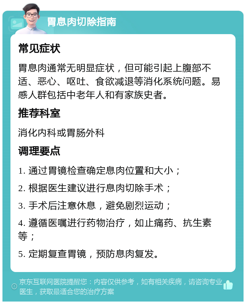 胃息肉切除指南 常见症状 胃息肉通常无明显症状，但可能引起上腹部不适、恶心、呕吐、食欲减退等消化系统问题。易感人群包括中老年人和有家族史者。 推荐科室 消化内科或胃肠外科 调理要点 1. 通过胃镜检查确定息肉位置和大小； 2. 根据医生建议进行息肉切除手术； 3. 手术后注意休息，避免剧烈运动； 4. 遵循医嘱进行药物治疗，如止痛药、抗生素等； 5. 定期复查胃镜，预防息肉复发。