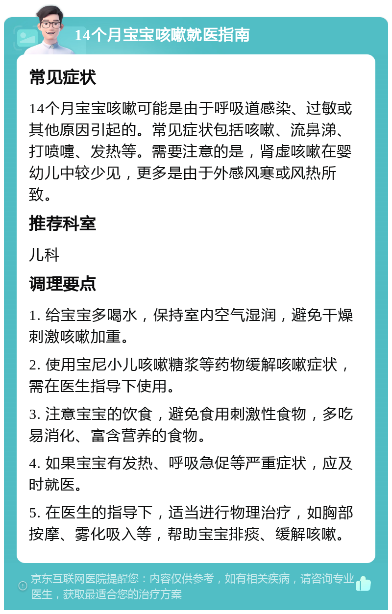 14个月宝宝咳嗽就医指南 常见症状 14个月宝宝咳嗽可能是由于呼吸道感染、过敏或其他原因引起的。常见症状包括咳嗽、流鼻涕、打喷嚏、发热等。需要注意的是，肾虚咳嗽在婴幼儿中较少见，更多是由于外感风寒或风热所致。 推荐科室 儿科 调理要点 1. 给宝宝多喝水，保持室内空气湿润，避免干燥刺激咳嗽加重。 2. 使用宝尼小儿咳嗽糖浆等药物缓解咳嗽症状，需在医生指导下使用。 3. 注意宝宝的饮食，避免食用刺激性食物，多吃易消化、富含营养的食物。 4. 如果宝宝有发热、呼吸急促等严重症状，应及时就医。 5. 在医生的指导下，适当进行物理治疗，如胸部按摩、雾化吸入等，帮助宝宝排痰、缓解咳嗽。