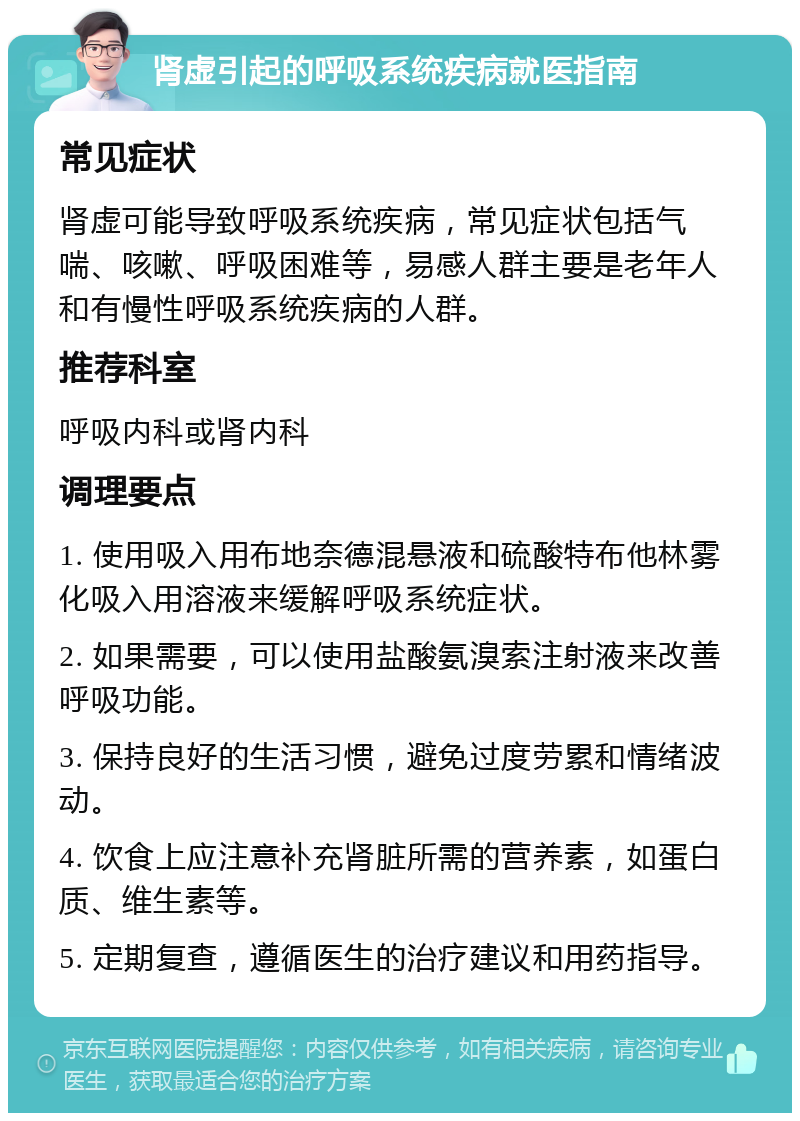 肾虚引起的呼吸系统疾病就医指南 常见症状 肾虚可能导致呼吸系统疾病，常见症状包括气喘、咳嗽、呼吸困难等，易感人群主要是老年人和有慢性呼吸系统疾病的人群。 推荐科室 呼吸内科或肾内科 调理要点 1. 使用吸入用布地奈德混悬液和硫酸特布他林雾化吸入用溶液来缓解呼吸系统症状。 2. 如果需要，可以使用盐酸氨溴索注射液来改善呼吸功能。 3. 保持良好的生活习惯，避免过度劳累和情绪波动。 4. 饮食上应注意补充肾脏所需的营养素，如蛋白质、维生素等。 5. 定期复查，遵循医生的治疗建议和用药指导。