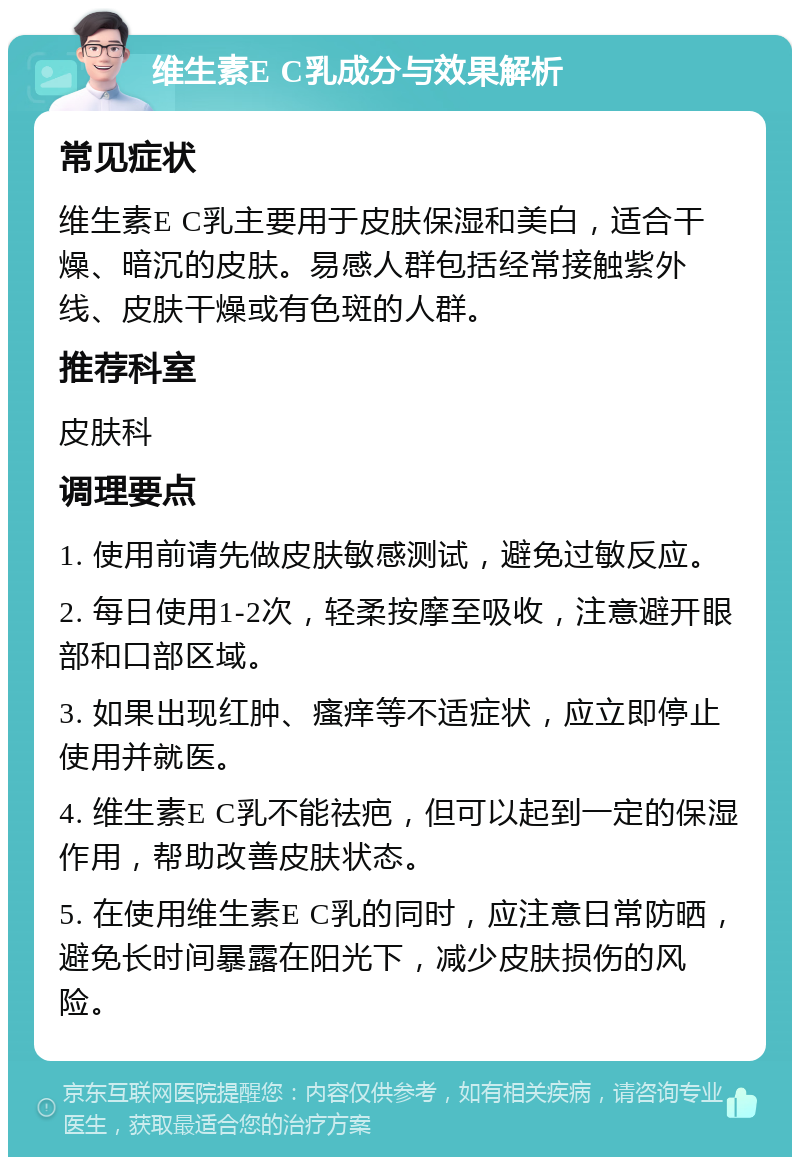 维生素E C乳成分与效果解析 常见症状 维生素E C乳主要用于皮肤保湿和美白，适合干燥、暗沉的皮肤。易感人群包括经常接触紫外线、皮肤干燥或有色斑的人群。 推荐科室 皮肤科 调理要点 1. 使用前请先做皮肤敏感测试，避免过敏反应。 2. 每日使用1-2次，轻柔按摩至吸收，注意避开眼部和口部区域。 3. 如果出现红肿、瘙痒等不适症状，应立即停止使用并就医。 4. 维生素E C乳不能祛疤，但可以起到一定的保湿作用，帮助改善皮肤状态。 5. 在使用维生素E C乳的同时，应注意日常防晒，避免长时间暴露在阳光下，减少皮肤损伤的风险。