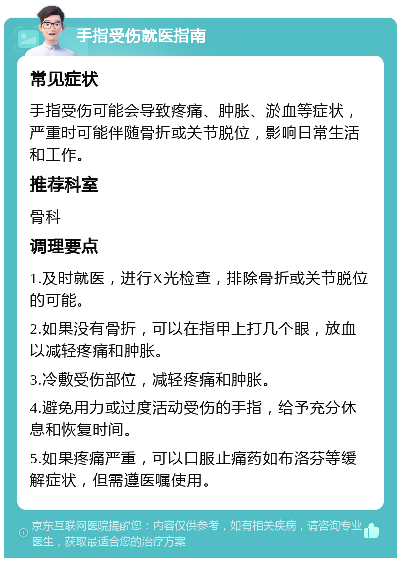 手指受伤就医指南 常见症状 手指受伤可能会导致疼痛、肿胀、淤血等症状，严重时可能伴随骨折或关节脱位，影响日常生活和工作。 推荐科室 骨科 调理要点 1.及时就医，进行X光检查，排除骨折或关节脱位的可能。 2.如果没有骨折，可以在指甲上打几个眼，放血以减轻疼痛和肿胀。 3.冷敷受伤部位，减轻疼痛和肿胀。 4.避免用力或过度活动受伤的手指，给予充分休息和恢复时间。 5.如果疼痛严重，可以口服止痛药如布洛芬等缓解症状，但需遵医嘱使用。