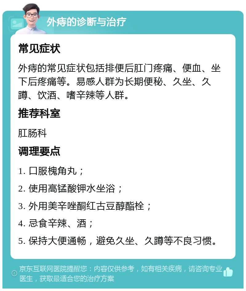 外痔的诊断与治疗 常见症状 外痔的常见症状包括排便后肛门疼痛、便血、坐下后疼痛等。易感人群为长期便秘、久坐、久蹲、饮酒、嗜辛辣等人群。 推荐科室 肛肠科 调理要点 1. 口服槐角丸； 2. 使用高锰酸钾水坐浴； 3. 外用美辛唑酮红古豆醇酯栓； 4. 忌食辛辣、酒； 5. 保持大便通畅，避免久坐、久蹲等不良习惯。