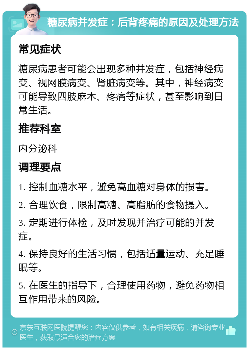 糖尿病并发症：后背疼痛的原因及处理方法 常见症状 糖尿病患者可能会出现多种并发症，包括神经病变、视网膜病变、肾脏病变等。其中，神经病变可能导致四肢麻木、疼痛等症状，甚至影响到日常生活。 推荐科室 内分泌科 调理要点 1. 控制血糖水平，避免高血糖对身体的损害。 2. 合理饮食，限制高糖、高脂肪的食物摄入。 3. 定期进行体检，及时发现并治疗可能的并发症。 4. 保持良好的生活习惯，包括适量运动、充足睡眠等。 5. 在医生的指导下，合理使用药物，避免药物相互作用带来的风险。