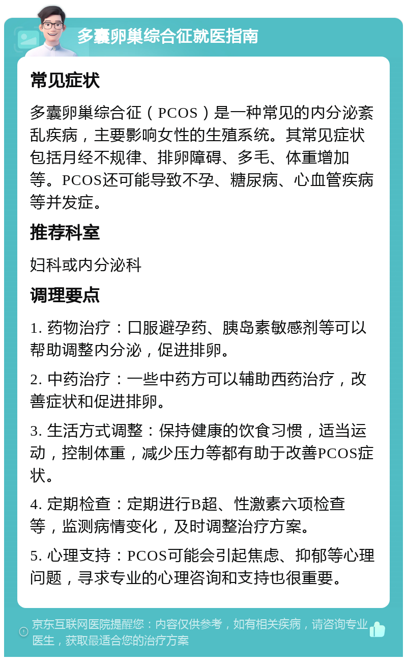 多囊卵巢综合征就医指南 常见症状 多囊卵巢综合征（PCOS）是一种常见的内分泌紊乱疾病，主要影响女性的生殖系统。其常见症状包括月经不规律、排卵障碍、多毛、体重增加等。PCOS还可能导致不孕、糖尿病、心血管疾病等并发症。 推荐科室 妇科或内分泌科 调理要点 1. 药物治疗：口服避孕药、胰岛素敏感剂等可以帮助调整内分泌，促进排卵。 2. 中药治疗：一些中药方可以辅助西药治疗，改善症状和促进排卵。 3. 生活方式调整：保持健康的饮食习惯，适当运动，控制体重，减少压力等都有助于改善PCOS症状。 4. 定期检查：定期进行B超、性激素六项检查等，监测病情变化，及时调整治疗方案。 5. 心理支持：PCOS可能会引起焦虑、抑郁等心理问题，寻求专业的心理咨询和支持也很重要。