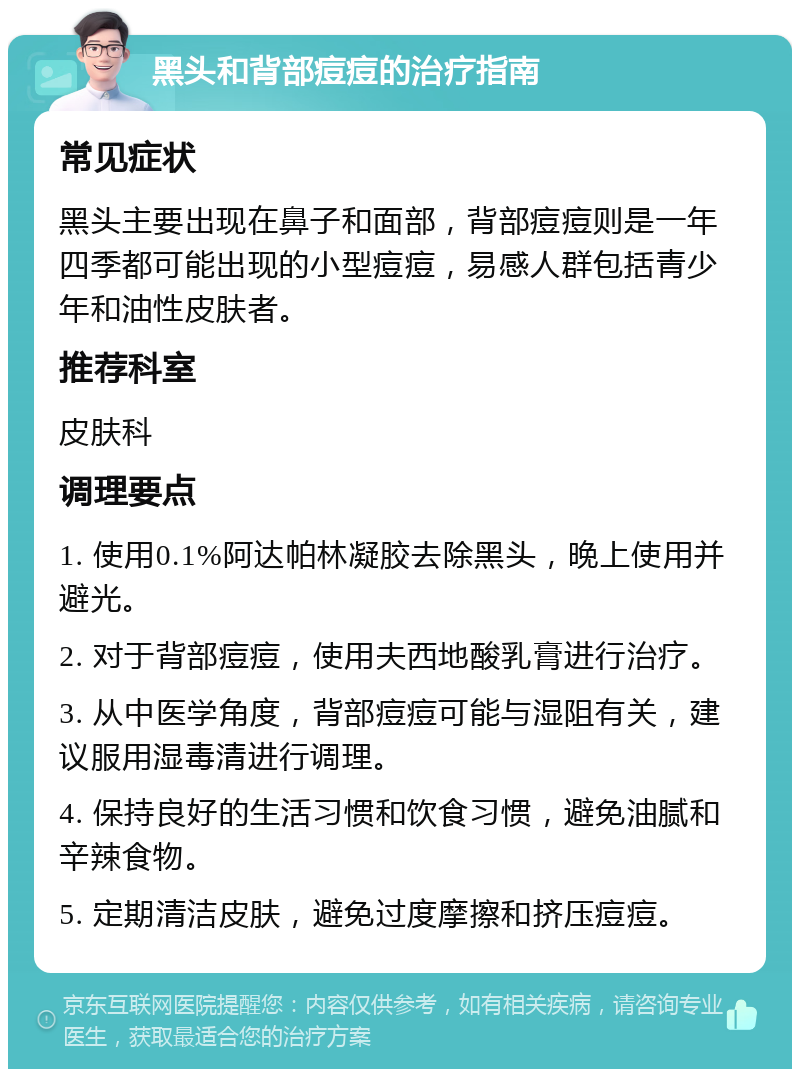 黑头和背部痘痘的治疗指南 常见症状 黑头主要出现在鼻子和面部，背部痘痘则是一年四季都可能出现的小型痘痘，易感人群包括青少年和油性皮肤者。 推荐科室 皮肤科 调理要点 1. 使用0.1%阿达帕林凝胶去除黑头，晚上使用并避光。 2. 对于背部痘痘，使用夫西地酸乳膏进行治疗。 3. 从中医学角度，背部痘痘可能与湿阻有关，建议服用湿毒清进行调理。 4. 保持良好的生活习惯和饮食习惯，避免油腻和辛辣食物。 5. 定期清洁皮肤，避免过度摩擦和挤压痘痘。