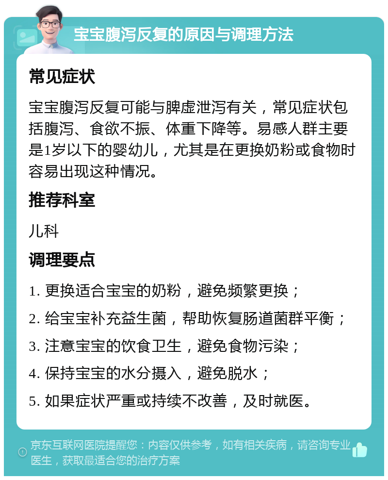 宝宝腹泻反复的原因与调理方法 常见症状 宝宝腹泻反复可能与脾虚泄泻有关，常见症状包括腹泻、食欲不振、体重下降等。易感人群主要是1岁以下的婴幼儿，尤其是在更换奶粉或食物时容易出现这种情况。 推荐科室 儿科 调理要点 1. 更换适合宝宝的奶粉，避免频繁更换； 2. 给宝宝补充益生菌，帮助恢复肠道菌群平衡； 3. 注意宝宝的饮食卫生，避免食物污染； 4. 保持宝宝的水分摄入，避免脱水； 5. 如果症状严重或持续不改善，及时就医。