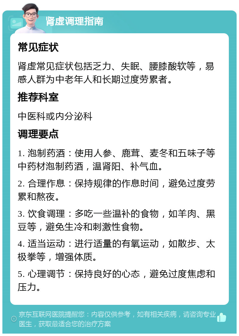 肾虚调理指南 常见症状 肾虚常见症状包括乏力、失眠、腰膝酸软等，易感人群为中老年人和长期过度劳累者。 推荐科室 中医科或内分泌科 调理要点 1. 泡制药酒：使用人参、鹿茸、麦冬和五味子等中药材泡制药酒，温肾阳、补气血。 2. 合理作息：保持规律的作息时间，避免过度劳累和熬夜。 3. 饮食调理：多吃一些温补的食物，如羊肉、黑豆等，避免生冷和刺激性食物。 4. 适当运动：进行适量的有氧运动，如散步、太极拳等，增强体质。 5. 心理调节：保持良好的心态，避免过度焦虑和压力。