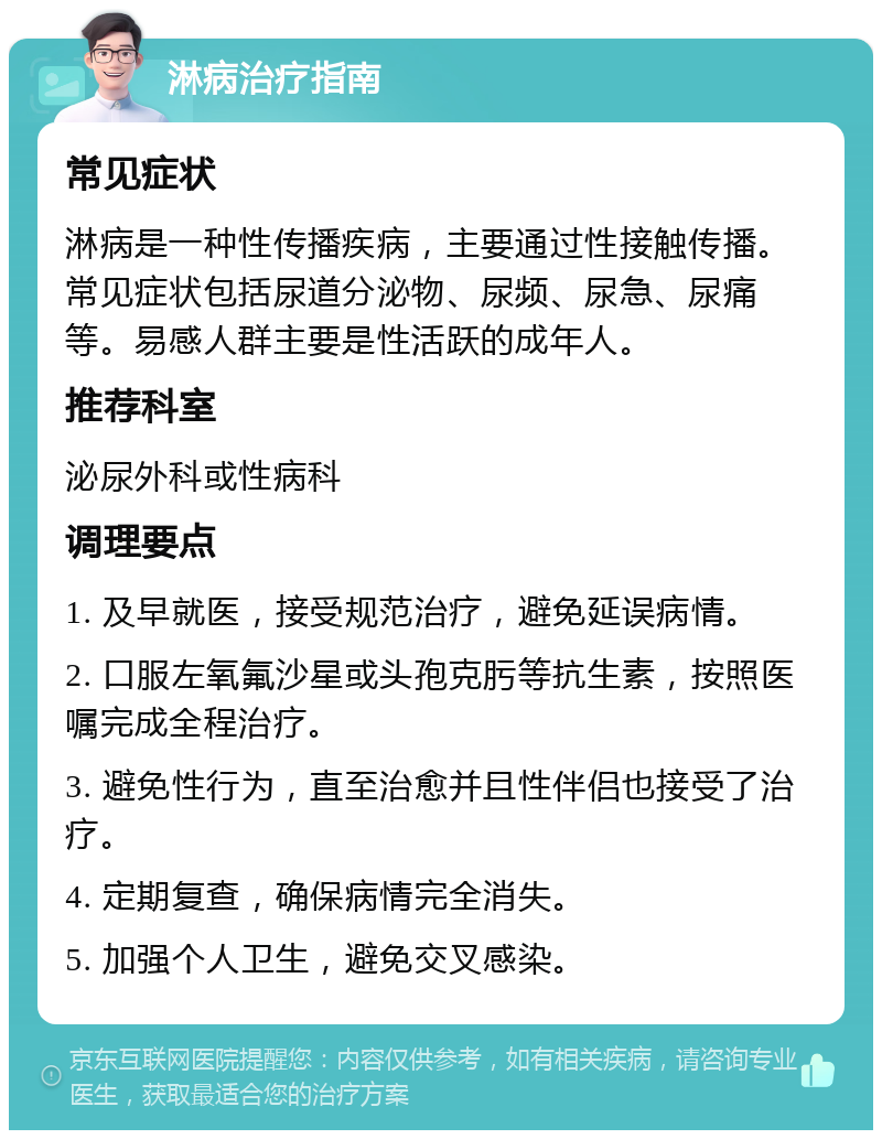 淋病治疗指南 常见症状 淋病是一种性传播疾病，主要通过性接触传播。常见症状包括尿道分泌物、尿频、尿急、尿痛等。易感人群主要是性活跃的成年人。 推荐科室 泌尿外科或性病科 调理要点 1. 及早就医，接受规范治疗，避免延误病情。 2. 口服左氧氟沙星或头孢克肟等抗生素，按照医嘱完成全程治疗。 3. 避免性行为，直至治愈并且性伴侣也接受了治疗。 4. 定期复查，确保病情完全消失。 5. 加强个人卫生，避免交叉感染。