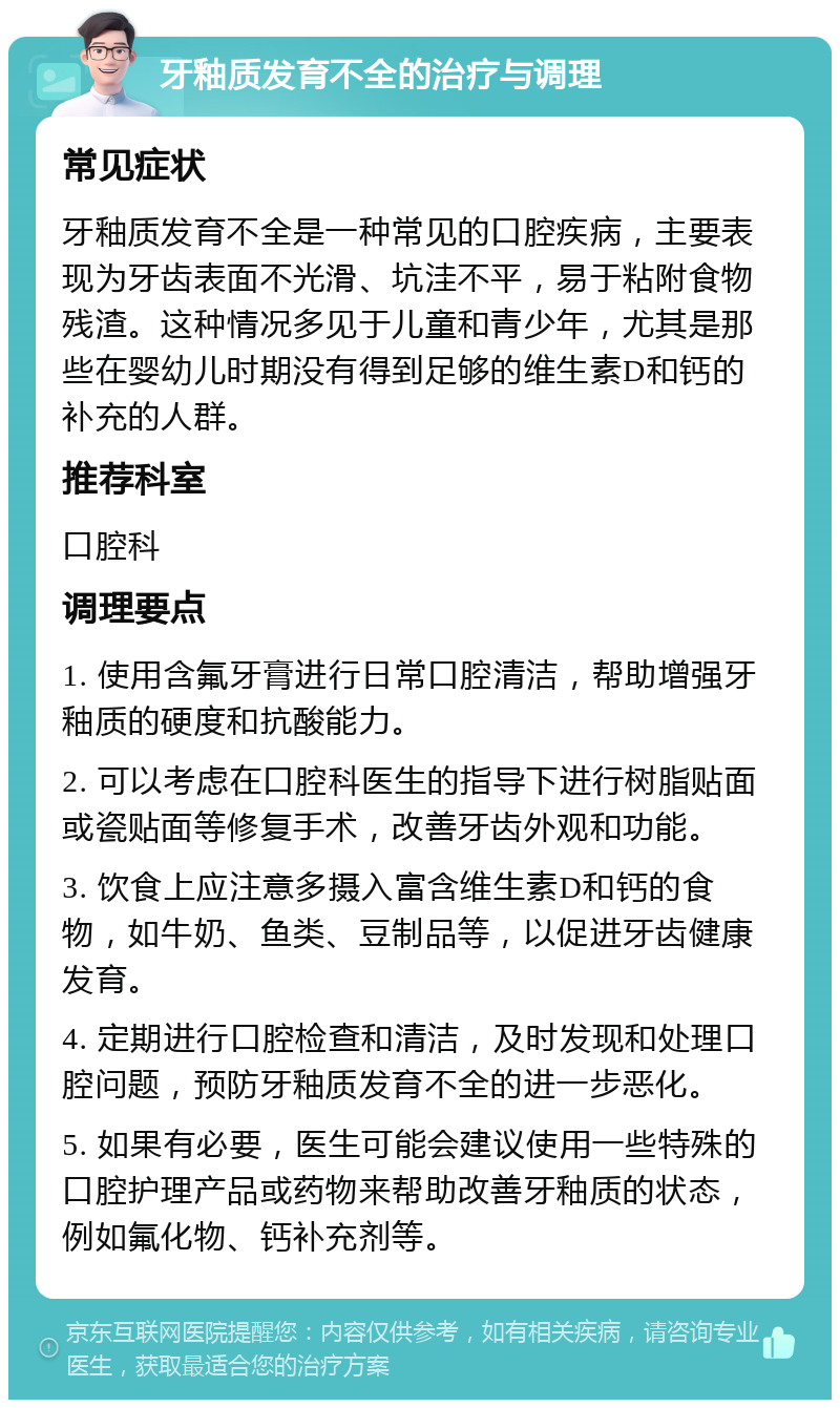 牙釉质发育不全的治疗与调理 常见症状 牙釉质发育不全是一种常见的口腔疾病，主要表现为牙齿表面不光滑、坑洼不平，易于粘附食物残渣。这种情况多见于儿童和青少年，尤其是那些在婴幼儿时期没有得到足够的维生素D和钙的补充的人群。 推荐科室 口腔科 调理要点 1. 使用含氟牙膏进行日常口腔清洁，帮助增强牙釉质的硬度和抗酸能力。 2. 可以考虑在口腔科医生的指导下进行树脂贴面或瓷贴面等修复手术，改善牙齿外观和功能。 3. 饮食上应注意多摄入富含维生素D和钙的食物，如牛奶、鱼类、豆制品等，以促进牙齿健康发育。 4. 定期进行口腔检查和清洁，及时发现和处理口腔问题，预防牙釉质发育不全的进一步恶化。 5. 如果有必要，医生可能会建议使用一些特殊的口腔护理产品或药物来帮助改善牙釉质的状态，例如氟化物、钙补充剂等。