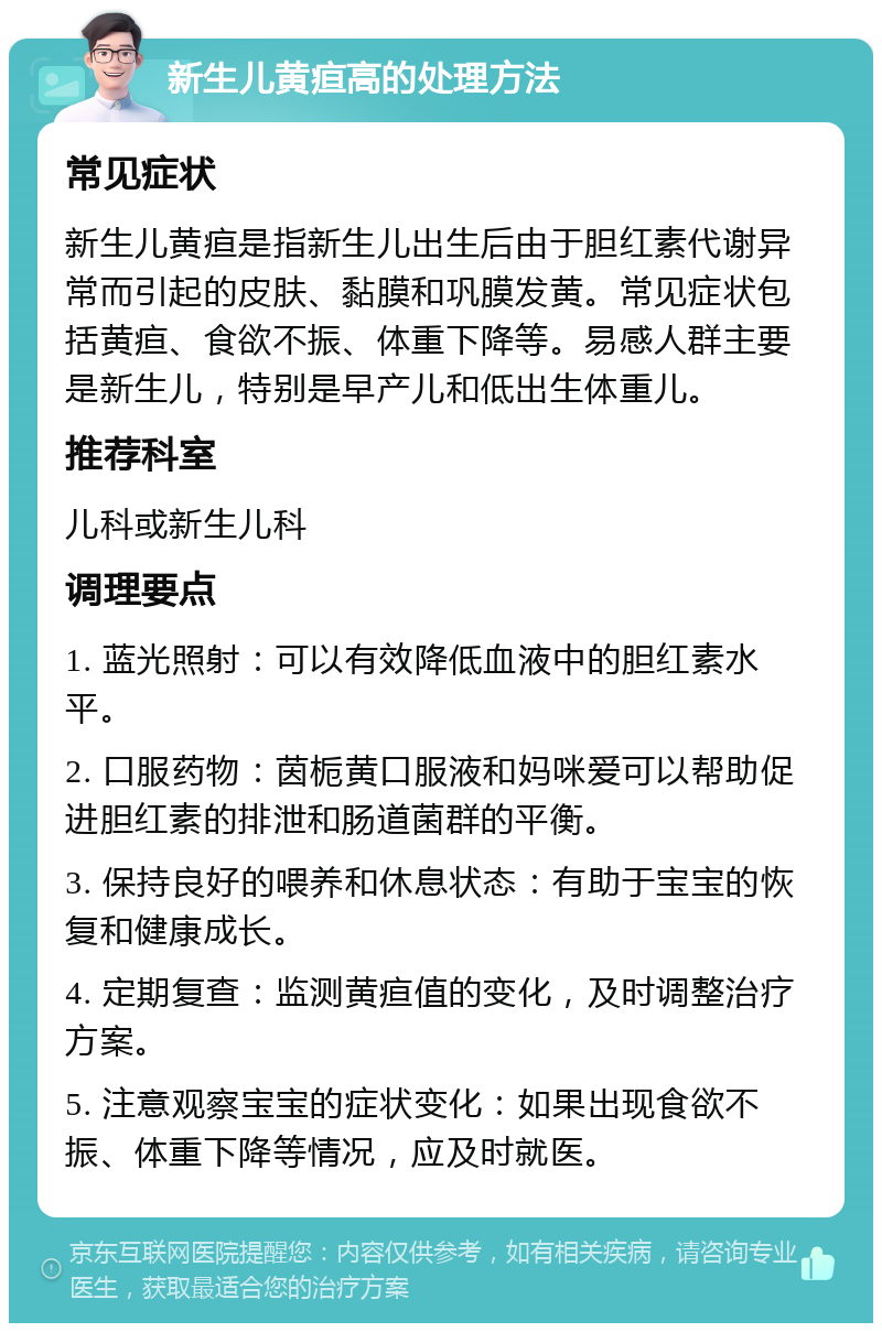 新生儿黄疸高的处理方法 常见症状 新生儿黄疸是指新生儿出生后由于胆红素代谢异常而引起的皮肤、黏膜和巩膜发黄。常见症状包括黄疸、食欲不振、体重下降等。易感人群主要是新生儿，特别是早产儿和低出生体重儿。 推荐科室 儿科或新生儿科 调理要点 1. 蓝光照射：可以有效降低血液中的胆红素水平。 2. 口服药物：茵栀黄口服液和妈咪爱可以帮助促进胆红素的排泄和肠道菌群的平衡。 3. 保持良好的喂养和休息状态：有助于宝宝的恢复和健康成长。 4. 定期复查：监测黄疸值的变化，及时调整治疗方案。 5. 注意观察宝宝的症状变化：如果出现食欲不振、体重下降等情况，应及时就医。