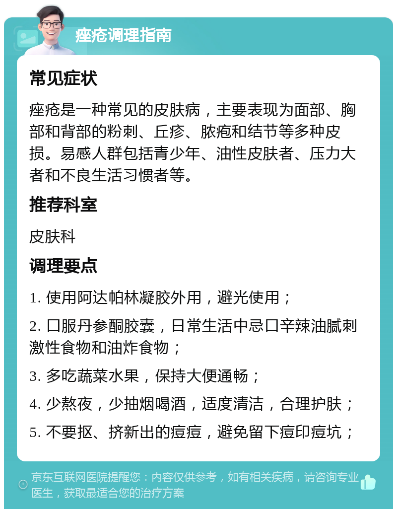 痤疮调理指南 常见症状 痤疮是一种常见的皮肤病，主要表现为面部、胸部和背部的粉刺、丘疹、脓疱和结节等多种皮损。易感人群包括青少年、油性皮肤者、压力大者和不良生活习惯者等。 推荐科室 皮肤科 调理要点 1. 使用阿达帕林凝胶外用，避光使用； 2. 口服丹参酮胶囊，日常生活中忌口辛辣油腻刺激性食物和油炸食物； 3. 多吃蔬菜水果，保持大便通畅； 4. 少熬夜，少抽烟喝酒，适度清洁，合理护肤； 5. 不要抠、挤新出的痘痘，避免留下痘印痘坑；