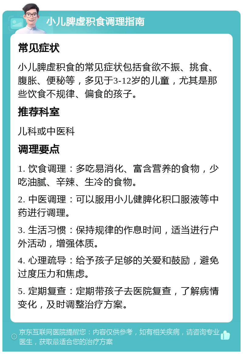 小儿脾虚积食调理指南 常见症状 小儿脾虚积食的常见症状包括食欲不振、挑食、腹胀、便秘等，多见于3-12岁的儿童，尤其是那些饮食不规律、偏食的孩子。 推荐科室 儿科或中医科 调理要点 1. 饮食调理：多吃易消化、富含营养的食物，少吃油腻、辛辣、生冷的食物。 2. 中医调理：可以服用小儿健脾化积口服液等中药进行调理。 3. 生活习惯：保持规律的作息时间，适当进行户外活动，增强体质。 4. 心理疏导：给予孩子足够的关爱和鼓励，避免过度压力和焦虑。 5. 定期复查：定期带孩子去医院复查，了解病情变化，及时调整治疗方案。