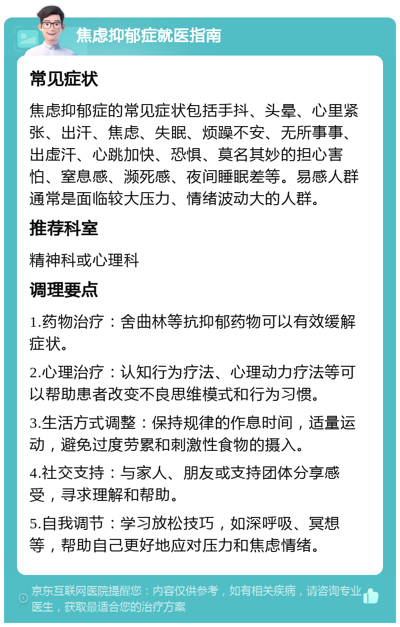 焦虑抑郁症就医指南 常见症状 焦虑抑郁症的常见症状包括手抖、头晕、心里紧张、出汗、焦虑、失眠、烦躁不安、无所事事、出虚汗、心跳加快、恐惧、莫名其妙的担心害怕、窒息感、濒死感、夜间睡眠差等。易感人群通常是面临较大压力、情绪波动大的人群。 推荐科室 精神科或心理科 调理要点 1.药物治疗：舍曲林等抗抑郁药物可以有效缓解症状。 2.心理治疗：认知行为疗法、心理动力疗法等可以帮助患者改变不良思维模式和行为习惯。 3.生活方式调整：保持规律的作息时间，适量运动，避免过度劳累和刺激性食物的摄入。 4.社交支持：与家人、朋友或支持团体分享感受，寻求理解和帮助。 5.自我调节：学习放松技巧，如深呼吸、冥想等，帮助自己更好地应对压力和焦虑情绪。