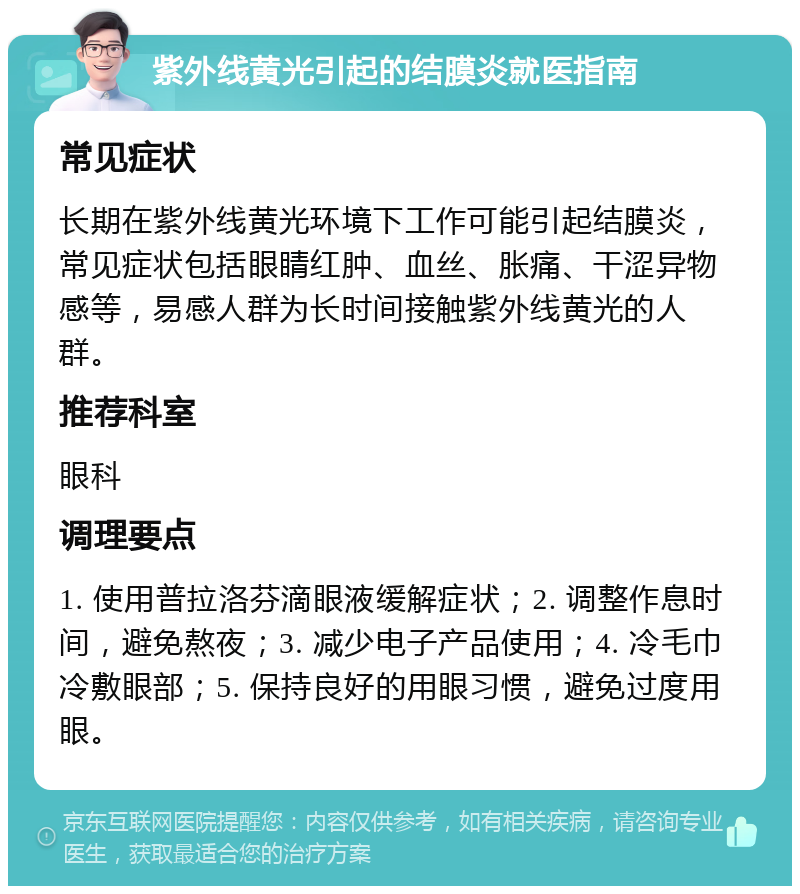 紫外线黄光引起的结膜炎就医指南 常见症状 长期在紫外线黄光环境下工作可能引起结膜炎，常见症状包括眼睛红肿、血丝、胀痛、干涩异物感等，易感人群为长时间接触紫外线黄光的人群。 推荐科室 眼科 调理要点 1. 使用普拉洛芬滴眼液缓解症状；2. 调整作息时间，避免熬夜；3. 减少电子产品使用；4. 冷毛巾冷敷眼部；5. 保持良好的用眼习惯，避免过度用眼。