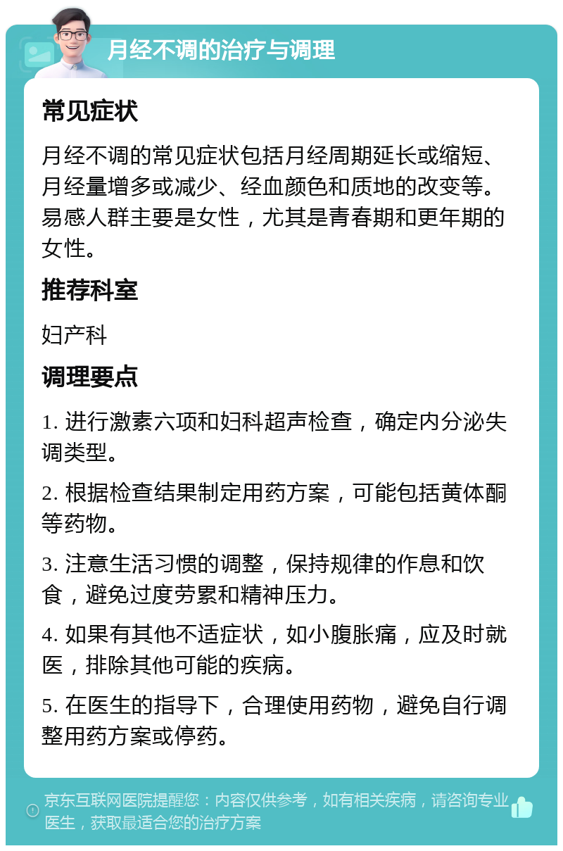 月经不调的治疗与调理 常见症状 月经不调的常见症状包括月经周期延长或缩短、月经量增多或减少、经血颜色和质地的改变等。易感人群主要是女性，尤其是青春期和更年期的女性。 推荐科室 妇产科 调理要点 1. 进行激素六项和妇科超声检查，确定内分泌失调类型。 2. 根据检查结果制定用药方案，可能包括黄体酮等药物。 3. 注意生活习惯的调整，保持规律的作息和饮食，避免过度劳累和精神压力。 4. 如果有其他不适症状，如小腹胀痛，应及时就医，排除其他可能的疾病。 5. 在医生的指导下，合理使用药物，避免自行调整用药方案或停药。