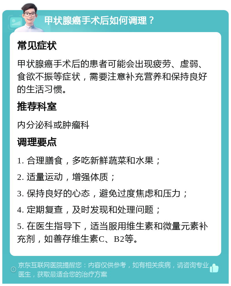 甲状腺癌手术后如何调理？ 常见症状 甲状腺癌手术后的患者可能会出现疲劳、虚弱、食欲不振等症状，需要注意补充营养和保持良好的生活习惯。 推荐科室 内分泌科或肿瘤科 调理要点 1. 合理膳食，多吃新鲜蔬菜和水果； 2. 适量运动，增强体质； 3. 保持良好的心态，避免过度焦虑和压力； 4. 定期复查，及时发现和处理问题； 5. 在医生指导下，适当服用维生素和微量元素补充剂，如善存维生素C、B2等。