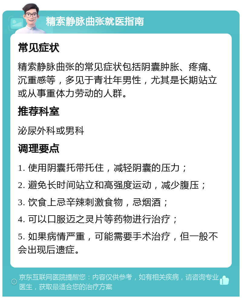 精索静脉曲张就医指南 常见症状 精索静脉曲张的常见症状包括阴囊肿胀、疼痛、沉重感等，多见于青壮年男性，尤其是长期站立或从事重体力劳动的人群。 推荐科室 泌尿外科或男科 调理要点 1. 使用阴囊托带托住，减轻阴囊的压力； 2. 避免长时间站立和高强度运动，减少腹压； 3. 饮食上忌辛辣刺激食物，忌烟酒； 4. 可以口服迈之灵片等药物进行治疗； 5. 如果病情严重，可能需要手术治疗，但一般不会出现后遗症。