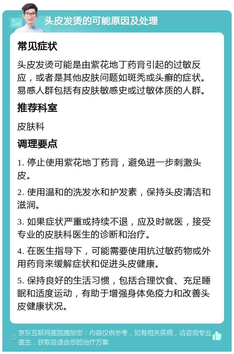 头皮发烫的可能原因及处理 常见症状 头皮发烫可能是由紫花地丁药膏引起的过敏反应，或者是其他皮肤问题如斑秃或头癣的症状。易感人群包括有皮肤敏感史或过敏体质的人群。 推荐科室 皮肤科 调理要点 1. 停止使用紫花地丁药膏，避免进一步刺激头皮。 2. 使用温和的洗发水和护发素，保持头皮清洁和滋润。 3. 如果症状严重或持续不退，应及时就医，接受专业的皮肤科医生的诊断和治疗。 4. 在医生指导下，可能需要使用抗过敏药物或外用药膏来缓解症状和促进头皮健康。 5. 保持良好的生活习惯，包括合理饮食、充足睡眠和适度运动，有助于增强身体免疫力和改善头皮健康状况。