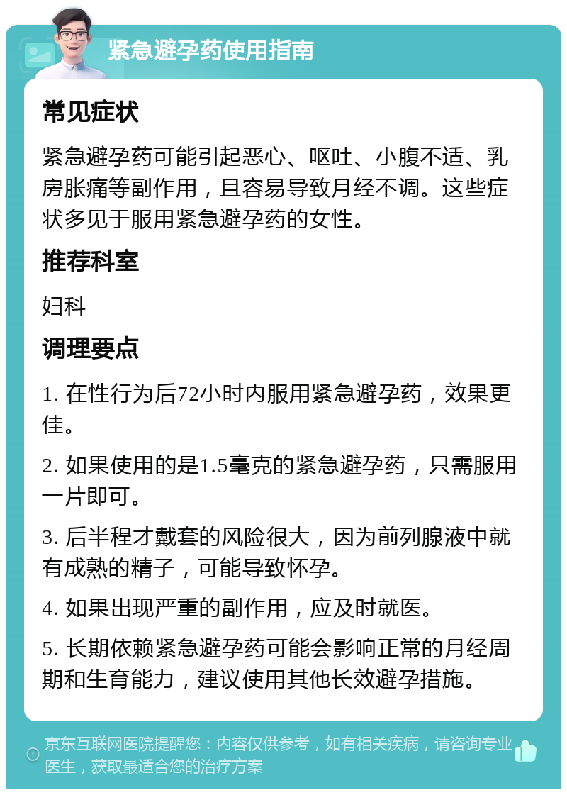 紧急避孕药使用指南 常见症状 紧急避孕药可能引起恶心、呕吐、小腹不适、乳房胀痛等副作用，且容易导致月经不调。这些症状多见于服用紧急避孕药的女性。 推荐科室 妇科 调理要点 1. 在性行为后72小时内服用紧急避孕药，效果更佳。 2. 如果使用的是1.5毫克的紧急避孕药，只需服用一片即可。 3. 后半程才戴套的风险很大，因为前列腺液中就有成熟的精子，可能导致怀孕。 4. 如果出现严重的副作用，应及时就医。 5. 长期依赖紧急避孕药可能会影响正常的月经周期和生育能力，建议使用其他长效避孕措施。