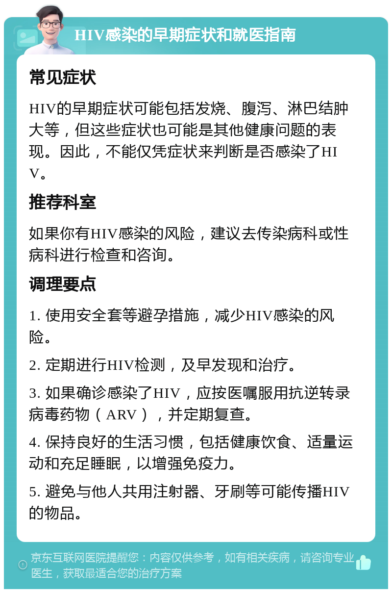 HIV感染的早期症状和就医指南 常见症状 HIV的早期症状可能包括发烧、腹泻、淋巴结肿大等，但这些症状也可能是其他健康问题的表现。因此，不能仅凭症状来判断是否感染了HIV。 推荐科室 如果你有HIV感染的风险，建议去传染病科或性病科进行检查和咨询。 调理要点 1. 使用安全套等避孕措施，减少HIV感染的风险。 2. 定期进行HIV检测，及早发现和治疗。 3. 如果确诊感染了HIV，应按医嘱服用抗逆转录病毒药物（ARV），并定期复查。 4. 保持良好的生活习惯，包括健康饮食、适量运动和充足睡眠，以增强免疫力。 5. 避免与他人共用注射器、牙刷等可能传播HIV的物品。