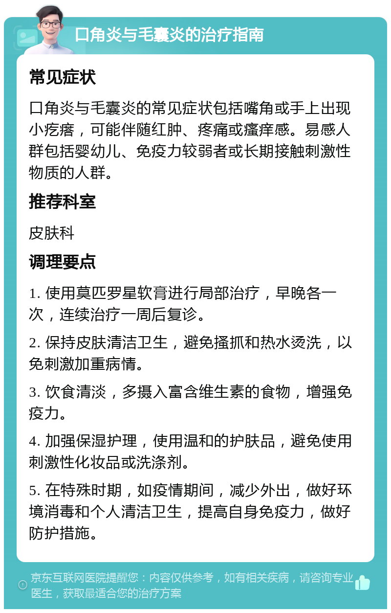 口角炎与毛囊炎的治疗指南 常见症状 口角炎与毛囊炎的常见症状包括嘴角或手上出现小疙瘩，可能伴随红肿、疼痛或瘙痒感。易感人群包括婴幼儿、免疫力较弱者或长期接触刺激性物质的人群。 推荐科室 皮肤科 调理要点 1. 使用莫匹罗星软膏进行局部治疗，早晚各一次，连续治疗一周后复诊。 2. 保持皮肤清洁卫生，避免搔抓和热水烫洗，以免刺激加重病情。 3. 饮食清淡，多摄入富含维生素的食物，增强免疫力。 4. 加强保湿护理，使用温和的护肤品，避免使用刺激性化妆品或洗涤剂。 5. 在特殊时期，如疫情期间，减少外出，做好环境消毒和个人清洁卫生，提高自身免疫力，做好防护措施。