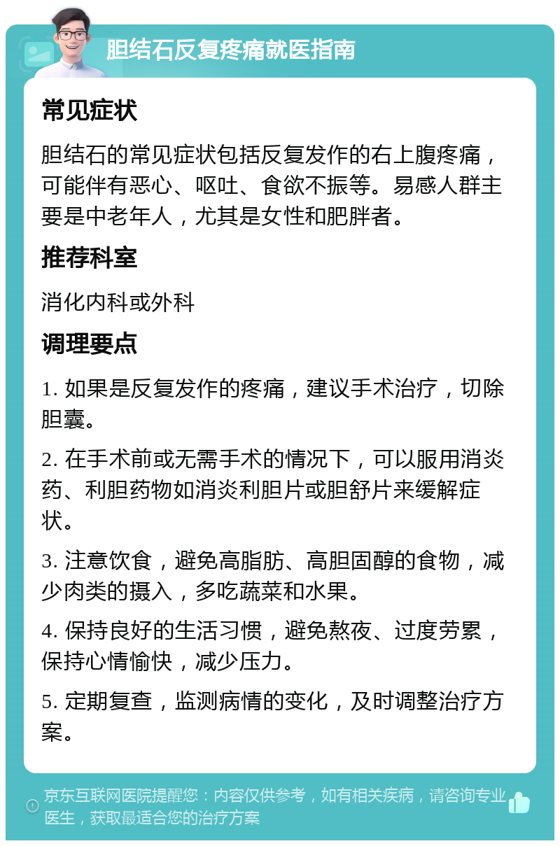 胆结石反复疼痛就医指南 常见症状 胆结石的常见症状包括反复发作的右上腹疼痛，可能伴有恶心、呕吐、食欲不振等。易感人群主要是中老年人，尤其是女性和肥胖者。 推荐科室 消化内科或外科 调理要点 1. 如果是反复发作的疼痛，建议手术治疗，切除胆囊。 2. 在手术前或无需手术的情况下，可以服用消炎药、利胆药物如消炎利胆片或胆舒片来缓解症状。 3. 注意饮食，避免高脂肪、高胆固醇的食物，减少肉类的摄入，多吃蔬菜和水果。 4. 保持良好的生活习惯，避免熬夜、过度劳累，保持心情愉快，减少压力。 5. 定期复查，监测病情的变化，及时调整治疗方案。