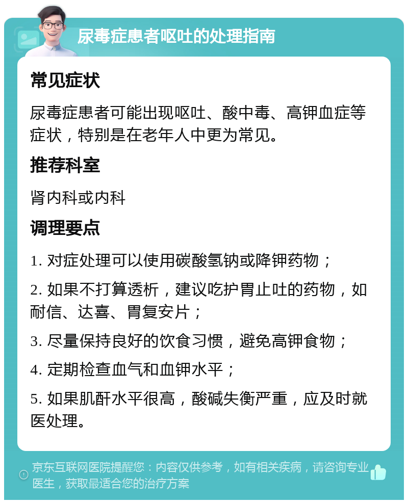 尿毒症患者呕吐的处理指南 常见症状 尿毒症患者可能出现呕吐、酸中毒、高钾血症等症状，特别是在老年人中更为常见。 推荐科室 肾内科或内科 调理要点 1. 对症处理可以使用碳酸氢钠或降钾药物； 2. 如果不打算透析，建议吃护胃止吐的药物，如耐信、达喜、胃复安片； 3. 尽量保持良好的饮食习惯，避免高钾食物； 4. 定期检查血气和血钾水平； 5. 如果肌酐水平很高，酸碱失衡严重，应及时就医处理。