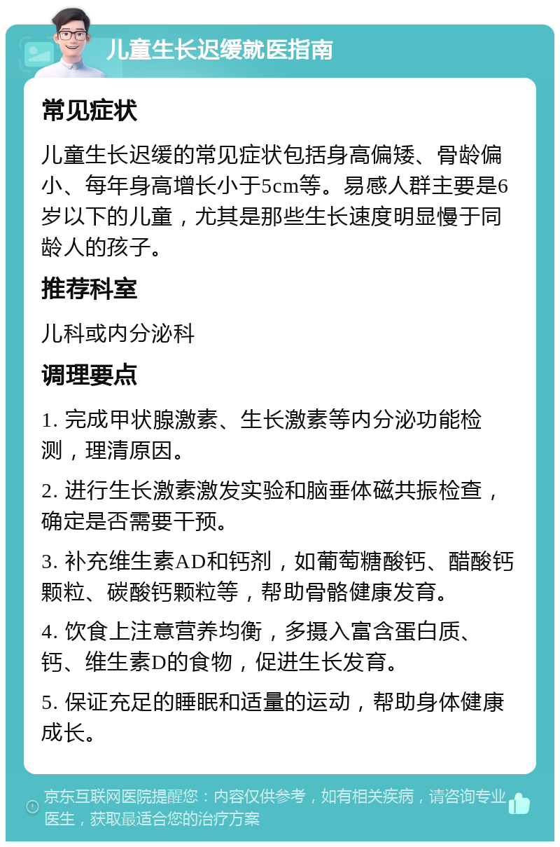 儿童生长迟缓就医指南 常见症状 儿童生长迟缓的常见症状包括身高偏矮、骨龄偏小、每年身高增长小于5cm等。易感人群主要是6岁以下的儿童，尤其是那些生长速度明显慢于同龄人的孩子。 推荐科室 儿科或内分泌科 调理要点 1. 完成甲状腺激素、生长激素等内分泌功能检测，理清原因。 2. 进行生长激素激发实验和脑垂体磁共振检查，确定是否需要干预。 3. 补充维生素AD和钙剂，如葡萄糖酸钙、醋酸钙颗粒、碳酸钙颗粒等，帮助骨骼健康发育。 4. 饮食上注意营养均衡，多摄入富含蛋白质、钙、维生素D的食物，促进生长发育。 5. 保证充足的睡眠和适量的运动，帮助身体健康成长。