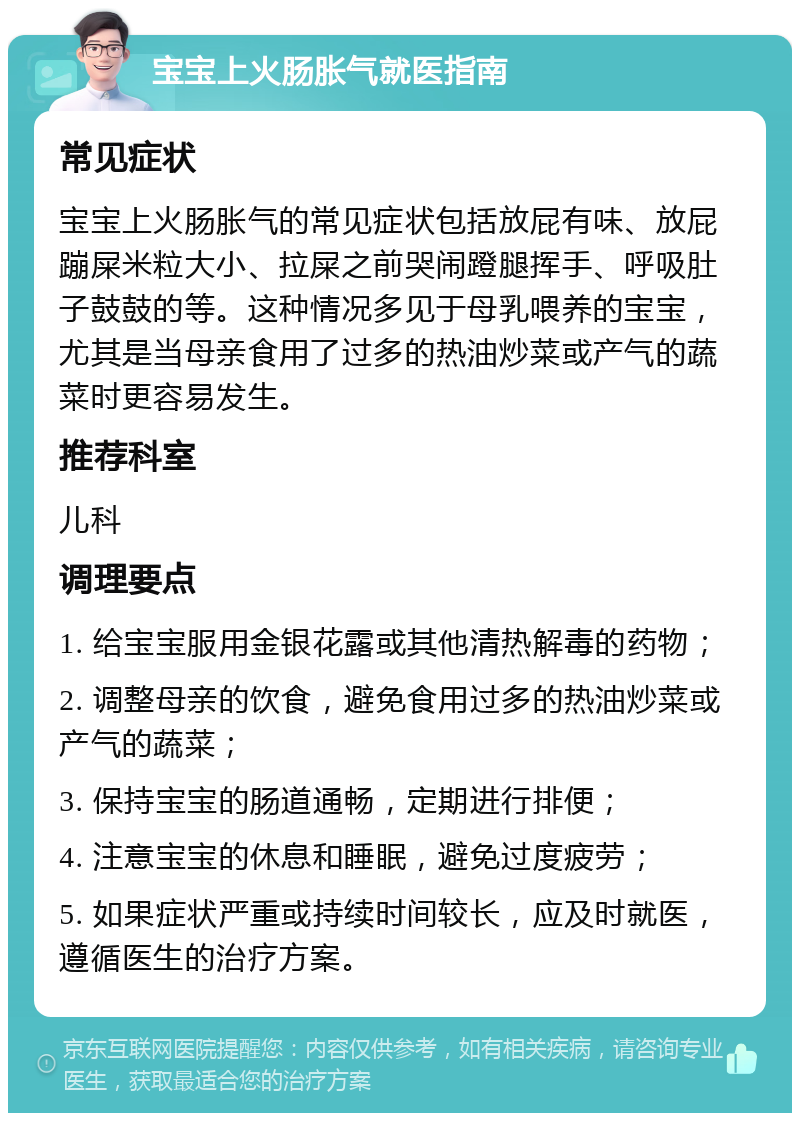 宝宝上火肠胀气就医指南 常见症状 宝宝上火肠胀气的常见症状包括放屁有味、放屁蹦屎米粒大小、拉屎之前哭闹蹬腿挥手、呼吸肚子鼓鼓的等。这种情况多见于母乳喂养的宝宝，尤其是当母亲食用了过多的热油炒菜或产气的蔬菜时更容易发生。 推荐科室 儿科 调理要点 1. 给宝宝服用金银花露或其他清热解毒的药物； 2. 调整母亲的饮食，避免食用过多的热油炒菜或产气的蔬菜； 3. 保持宝宝的肠道通畅，定期进行排便； 4. 注意宝宝的休息和睡眠，避免过度疲劳； 5. 如果症状严重或持续时间较长，应及时就医，遵循医生的治疗方案。