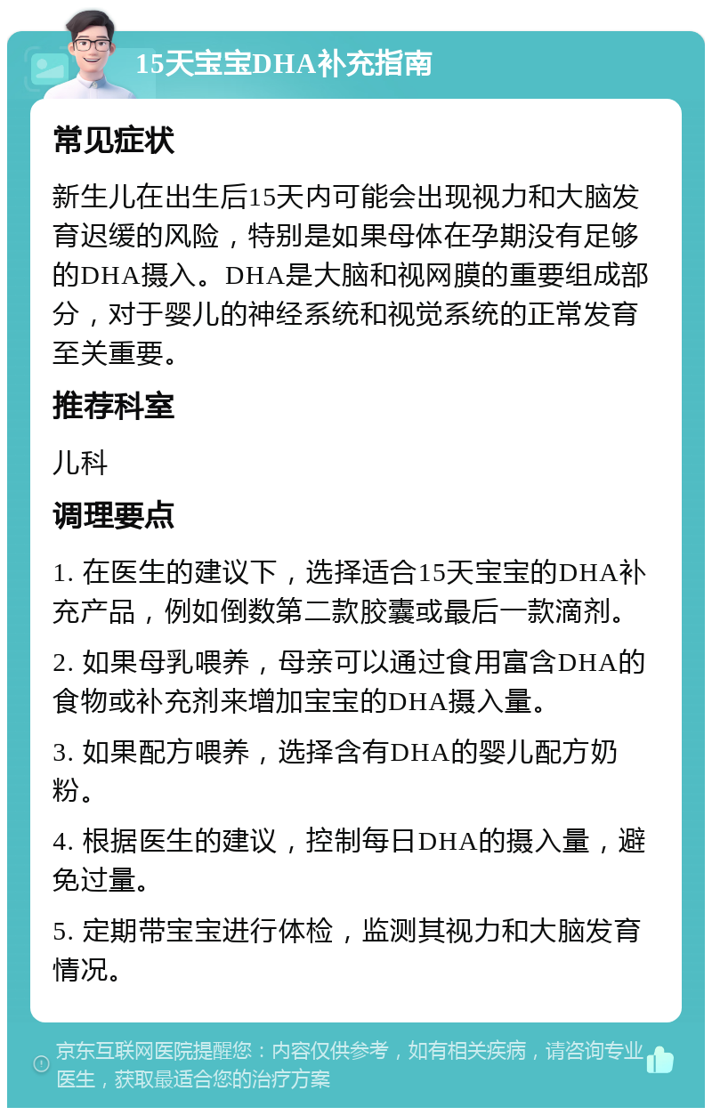 15天宝宝DHA补充指南 常见症状 新生儿在出生后15天内可能会出现视力和大脑发育迟缓的风险，特别是如果母体在孕期没有足够的DHA摄入。DHA是大脑和视网膜的重要组成部分，对于婴儿的神经系统和视觉系统的正常发育至关重要。 推荐科室 儿科 调理要点 1. 在医生的建议下，选择适合15天宝宝的DHA补充产品，例如倒数第二款胶囊或最后一款滴剂。 2. 如果母乳喂养，母亲可以通过食用富含DHA的食物或补充剂来增加宝宝的DHA摄入量。 3. 如果配方喂养，选择含有DHA的婴儿配方奶粉。 4. 根据医生的建议，控制每日DHA的摄入量，避免过量。 5. 定期带宝宝进行体检，监测其视力和大脑发育情况。