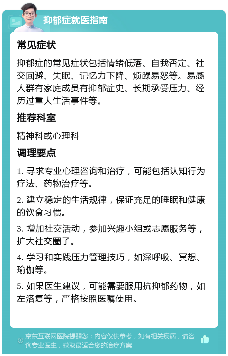 抑郁症就医指南 常见症状 抑郁症的常见症状包括情绪低落、自我否定、社交回避、失眠、记忆力下降、烦躁易怒等。易感人群有家庭成员有抑郁症史、长期承受压力、经历过重大生活事件等。 推荐科室 精神科或心理科 调理要点 1. 寻求专业心理咨询和治疗，可能包括认知行为疗法、药物治疗等。 2. 建立稳定的生活规律，保证充足的睡眠和健康的饮食习惯。 3. 增加社交活动，参加兴趣小组或志愿服务等，扩大社交圈子。 4. 学习和实践压力管理技巧，如深呼吸、冥想、瑜伽等。 5. 如果医生建议，可能需要服用抗抑郁药物，如左洛复等，严格按照医嘱使用。