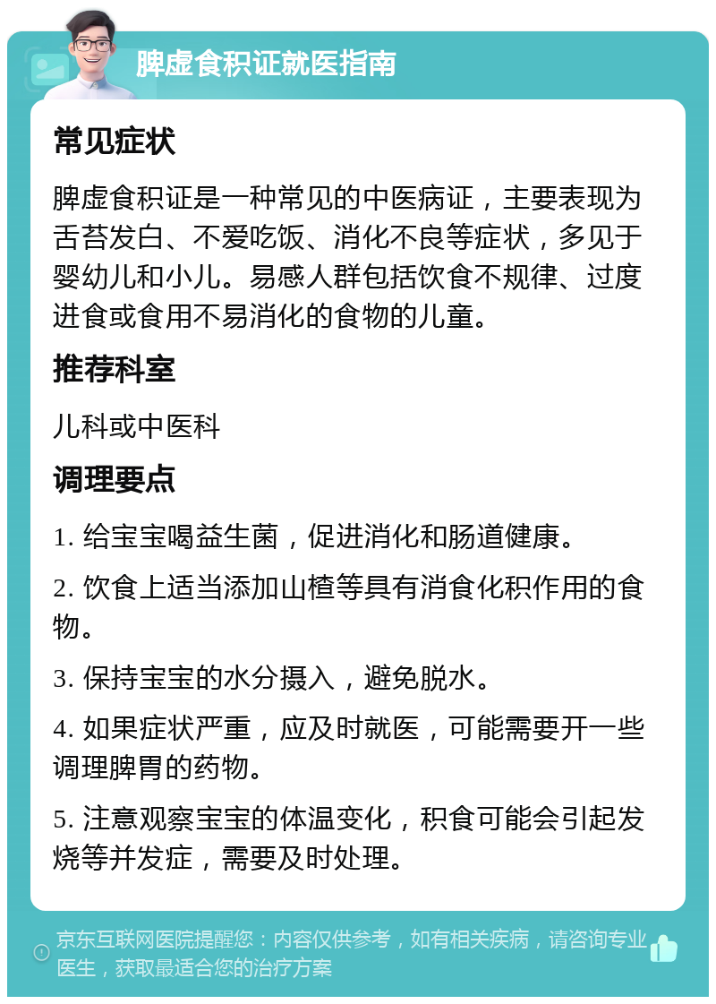 脾虚食积证就医指南 常见症状 脾虚食积证是一种常见的中医病证，主要表现为舌苔发白、不爱吃饭、消化不良等症状，多见于婴幼儿和小儿。易感人群包括饮食不规律、过度进食或食用不易消化的食物的儿童。 推荐科室 儿科或中医科 调理要点 1. 给宝宝喝益生菌，促进消化和肠道健康。 2. 饮食上适当添加山楂等具有消食化积作用的食物。 3. 保持宝宝的水分摄入，避免脱水。 4. 如果症状严重，应及时就医，可能需要开一些调理脾胃的药物。 5. 注意观察宝宝的体温变化，积食可能会引起发烧等并发症，需要及时处理。