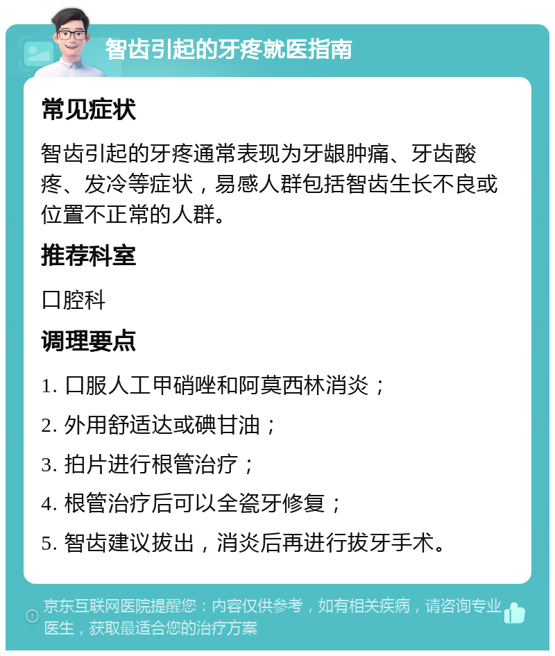 智齿引起的牙疼就医指南 常见症状 智齿引起的牙疼通常表现为牙龈肿痛、牙齿酸疼、发冷等症状，易感人群包括智齿生长不良或位置不正常的人群。 推荐科室 口腔科 调理要点 1. 口服人工甲硝唑和阿莫西林消炎； 2. 外用舒适达或碘甘油； 3. 拍片进行根管治疗； 4. 根管治疗后可以全瓷牙修复； 5. 智齿建议拔出，消炎后再进行拔牙手术。