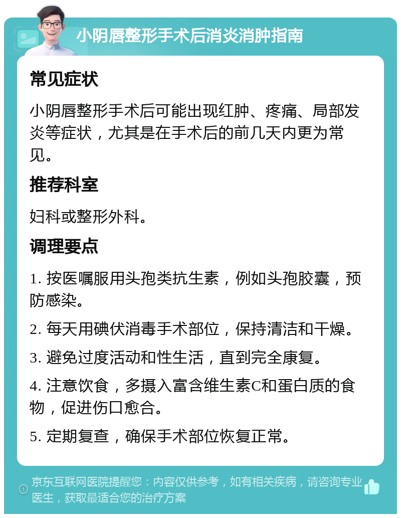 小阴唇整形手术后消炎消肿指南 常见症状 小阴唇整形手术后可能出现红肿、疼痛、局部发炎等症状，尤其是在手术后的前几天内更为常见。 推荐科室 妇科或整形外科。 调理要点 1. 按医嘱服用头孢类抗生素，例如头孢胶囊，预防感染。 2. 每天用碘伏消毒手术部位，保持清洁和干燥。 3. 避免过度活动和性生活，直到完全康复。 4. 注意饮食，多摄入富含维生素C和蛋白质的食物，促进伤口愈合。 5. 定期复查，确保手术部位恢复正常。