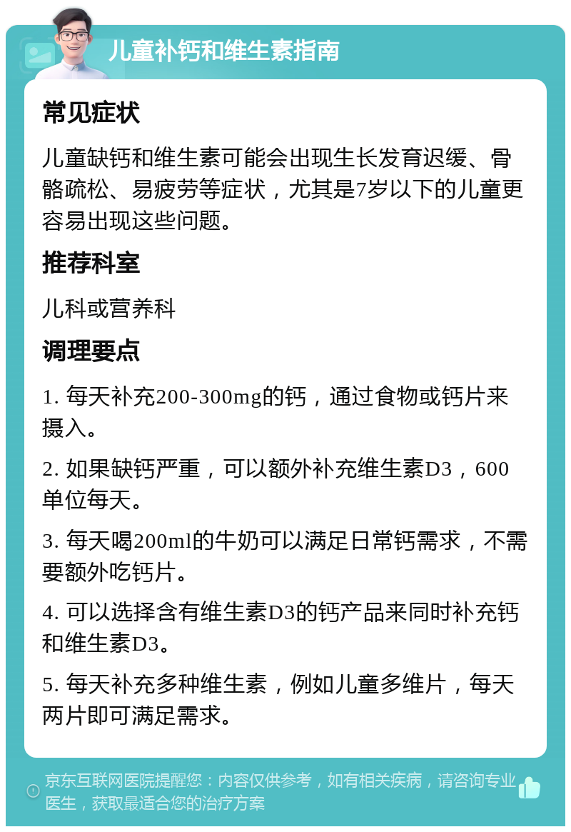 儿童补钙和维生素指南 常见症状 儿童缺钙和维生素可能会出现生长发育迟缓、骨骼疏松、易疲劳等症状，尤其是7岁以下的儿童更容易出现这些问题。 推荐科室 儿科或营养科 调理要点 1. 每天补充200-300mg的钙，通过食物或钙片来摄入。 2. 如果缺钙严重，可以额外补充维生素D3，600单位每天。 3. 每天喝200ml的牛奶可以满足日常钙需求，不需要额外吃钙片。 4. 可以选择含有维生素D3的钙产品来同时补充钙和维生素D3。 5. 每天补充多种维生素，例如儿童多维片，每天两片即可满足需求。