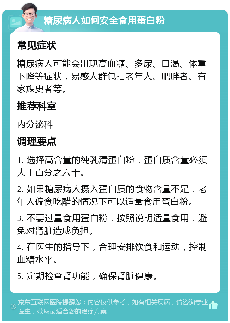 糖尿病人如何安全食用蛋白粉 常见症状 糖尿病人可能会出现高血糖、多尿、口渴、体重下降等症状，易感人群包括老年人、肥胖者、有家族史者等。 推荐科室 内分泌科 调理要点 1. 选择高含量的纯乳清蛋白粉，蛋白质含量必须大于百分之六十。 2. 如果糖尿病人摄入蛋白质的食物含量不足，老年人偏食吃醋的情况下可以适量食用蛋白粉。 3. 不要过量食用蛋白粉，按照说明适量食用，避免对肾脏造成负担。 4. 在医生的指导下，合理安排饮食和运动，控制血糖水平。 5. 定期检查肾功能，确保肾脏健康。