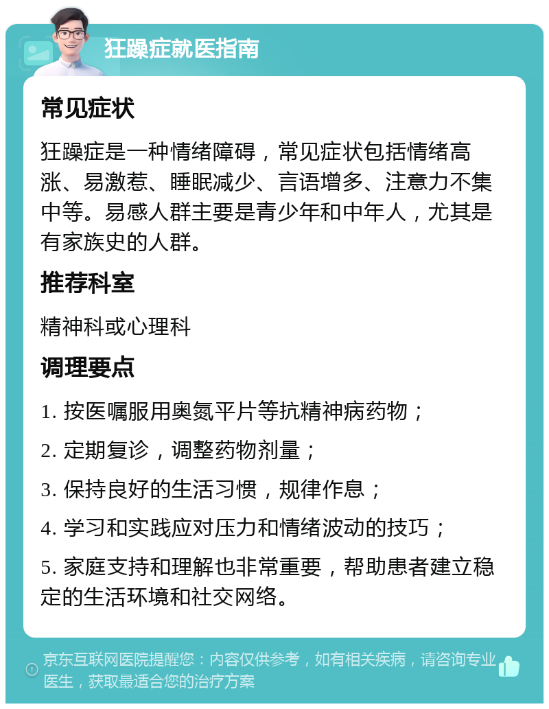 狂躁症就医指南 常见症状 狂躁症是一种情绪障碍，常见症状包括情绪高涨、易激惹、睡眠减少、言语增多、注意力不集中等。易感人群主要是青少年和中年人，尤其是有家族史的人群。 推荐科室 精神科或心理科 调理要点 1. 按医嘱服用奥氮平片等抗精神病药物； 2. 定期复诊，调整药物剂量； 3. 保持良好的生活习惯，规律作息； 4. 学习和实践应对压力和情绪波动的技巧； 5. 家庭支持和理解也非常重要，帮助患者建立稳定的生活环境和社交网络。