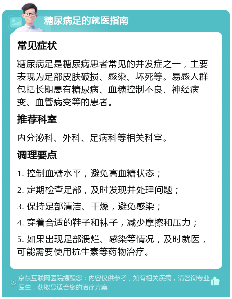 糖尿病足的就医指南 常见症状 糖尿病足是糖尿病患者常见的并发症之一，主要表现为足部皮肤破损、感染、坏死等。易感人群包括长期患有糖尿病、血糖控制不良、神经病变、血管病变等的患者。 推荐科室 内分泌科、外科、足病科等相关科室。 调理要点 1. 控制血糖水平，避免高血糖状态； 2. 定期检查足部，及时发现并处理问题； 3. 保持足部清洁、干燥，避免感染； 4. 穿着合适的鞋子和袜子，减少摩擦和压力； 5. 如果出现足部溃烂、感染等情况，及时就医，可能需要使用抗生素等药物治疗。