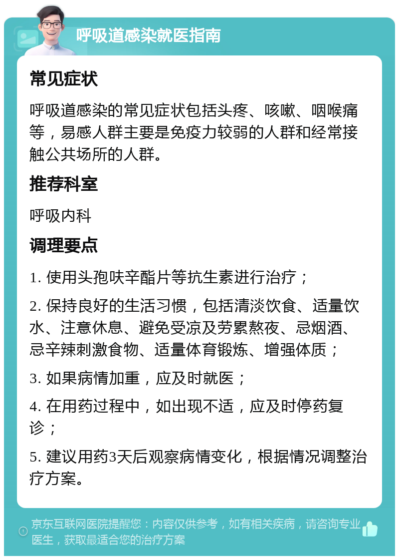 呼吸道感染就医指南 常见症状 呼吸道感染的常见症状包括头疼、咳嗽、咽喉痛等，易感人群主要是免疫力较弱的人群和经常接触公共场所的人群。 推荐科室 呼吸内科 调理要点 1. 使用头孢呋辛酯片等抗生素进行治疗； 2. 保持良好的生活习惯，包括清淡饮食、适量饮水、注意休息、避免受凉及劳累熬夜、忌烟酒、忌辛辣刺激食物、适量体育锻炼、增强体质； 3. 如果病情加重，应及时就医； 4. 在用药过程中，如出现不适，应及时停药复诊； 5. 建议用药3天后观察病情变化，根据情况调整治疗方案。