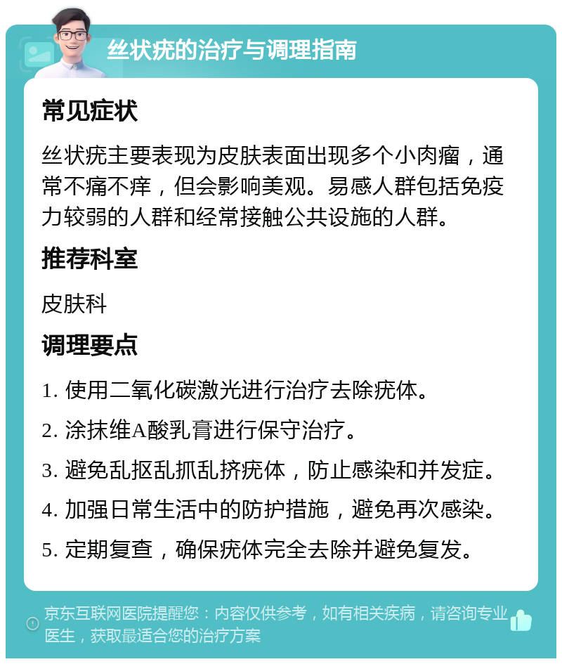 丝状疣的治疗与调理指南 常见症状 丝状疣主要表现为皮肤表面出现多个小肉瘤，通常不痛不痒，但会影响美观。易感人群包括免疫力较弱的人群和经常接触公共设施的人群。 推荐科室 皮肤科 调理要点 1. 使用二氧化碳激光进行治疗去除疣体。 2. 涂抹维A酸乳膏进行保守治疗。 3. 避免乱抠乱抓乱挤疣体，防止感染和并发症。 4. 加强日常生活中的防护措施，避免再次感染。 5. 定期复查，确保疣体完全去除并避免复发。