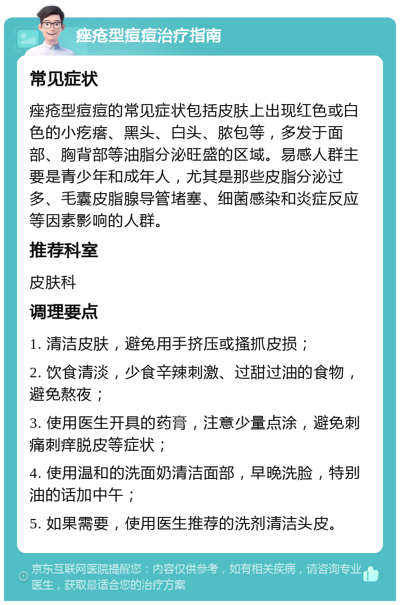 痤疮型痘痘治疗指南 常见症状 痤疮型痘痘的常见症状包括皮肤上出现红色或白色的小疙瘩、黑头、白头、脓包等，多发于面部、胸背部等油脂分泌旺盛的区域。易感人群主要是青少年和成年人，尤其是那些皮脂分泌过多、毛囊皮脂腺导管堵塞、细菌感染和炎症反应等因素影响的人群。 推荐科室 皮肤科 调理要点 1. 清洁皮肤，避免用手挤压或搔抓皮损； 2. 饮食清淡，少食辛辣刺激、过甜过油的食物，避免熬夜； 3. 使用医生开具的药膏，注意少量点涂，避免刺痛刺痒脱皮等症状； 4. 使用温和的洗面奶清洁面部，早晚洗脸，特别油的话加中午； 5. 如果需要，使用医生推荐的洗剂清洁头皮。