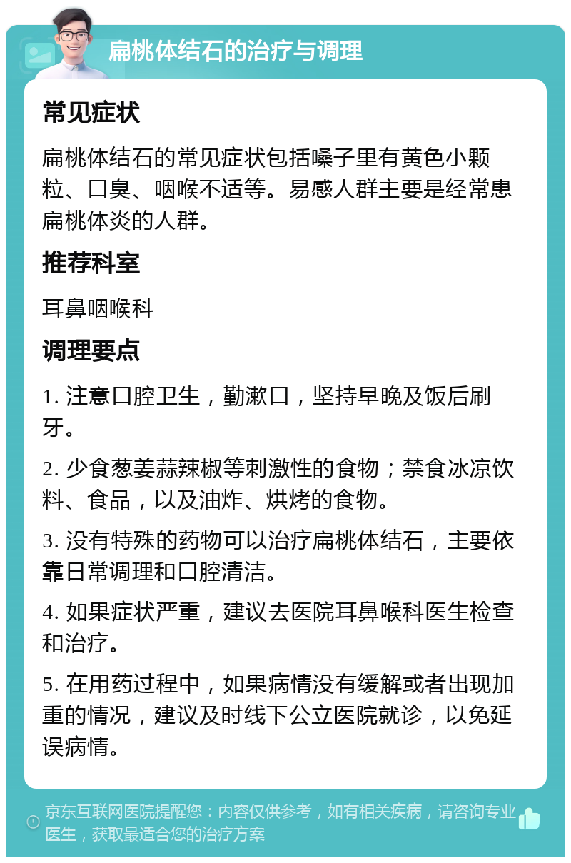 扁桃体结石的治疗与调理 常见症状 扁桃体结石的常见症状包括嗓子里有黄色小颗粒、口臭、咽喉不适等。易感人群主要是经常患扁桃体炎的人群。 推荐科室 耳鼻咽喉科 调理要点 1. 注意口腔卫生，勤漱口，坚持早晚及饭后刷牙。 2. 少食葱姜蒜辣椒等刺激性的食物；禁食冰凉饮料、食品，以及油炸、烘烤的食物。 3. 没有特殊的药物可以治疗扁桃体结石，主要依靠日常调理和口腔清洁。 4. 如果症状严重，建议去医院耳鼻喉科医生检查和治疗。 5. 在用药过程中，如果病情没有缓解或者出现加重的情况，建议及时线下公立医院就诊，以免延误病情。