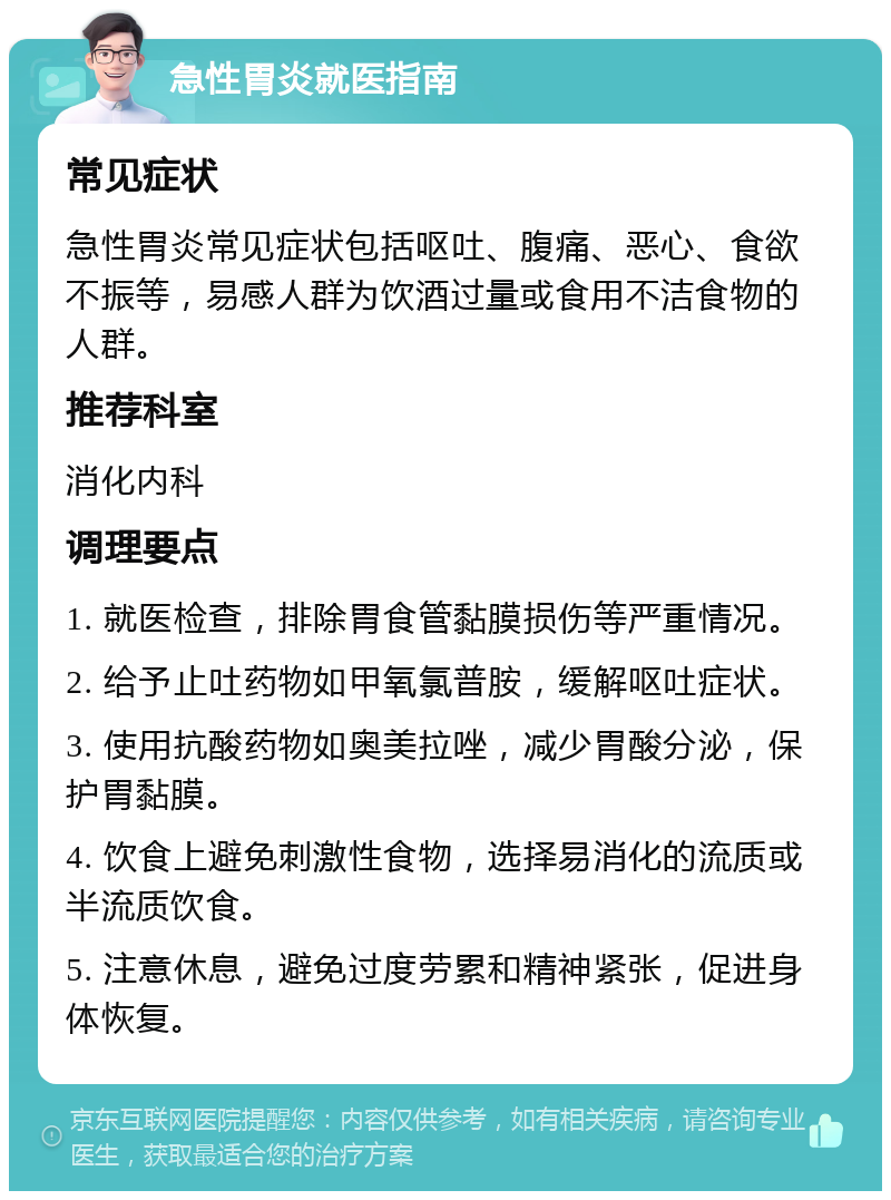 急性胃炎就医指南 常见症状 急性胃炎常见症状包括呕吐、腹痛、恶心、食欲不振等，易感人群为饮酒过量或食用不洁食物的人群。 推荐科室 消化内科 调理要点 1. 就医检查，排除胃食管黏膜损伤等严重情况。 2. 给予止吐药物如甲氧氯普胺，缓解呕吐症状。 3. 使用抗酸药物如奥美拉唑，减少胃酸分泌，保护胃黏膜。 4. 饮食上避免刺激性食物，选择易消化的流质或半流质饮食。 5. 注意休息，避免过度劳累和精神紧张，促进身体恢复。