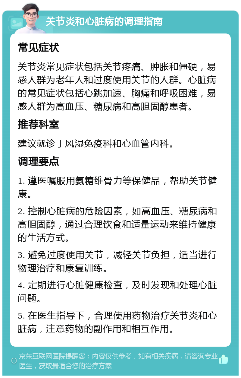 关节炎和心脏病的调理指南 常见症状 关节炎常见症状包括关节疼痛、肿胀和僵硬，易感人群为老年人和过度使用关节的人群。心脏病的常见症状包括心跳加速、胸痛和呼吸困难，易感人群为高血压、糖尿病和高胆固醇患者。 推荐科室 建议就诊于风湿免疫科和心血管内科。 调理要点 1. 遵医嘱服用氨糖维骨力等保健品，帮助关节健康。 2. 控制心脏病的危险因素，如高血压、糖尿病和高胆固醇，通过合理饮食和适量运动来维持健康的生活方式。 3. 避免过度使用关节，减轻关节负担，适当进行物理治疗和康复训练。 4. 定期进行心脏健康检查，及时发现和处理心脏问题。 5. 在医生指导下，合理使用药物治疗关节炎和心脏病，注意药物的副作用和相互作用。