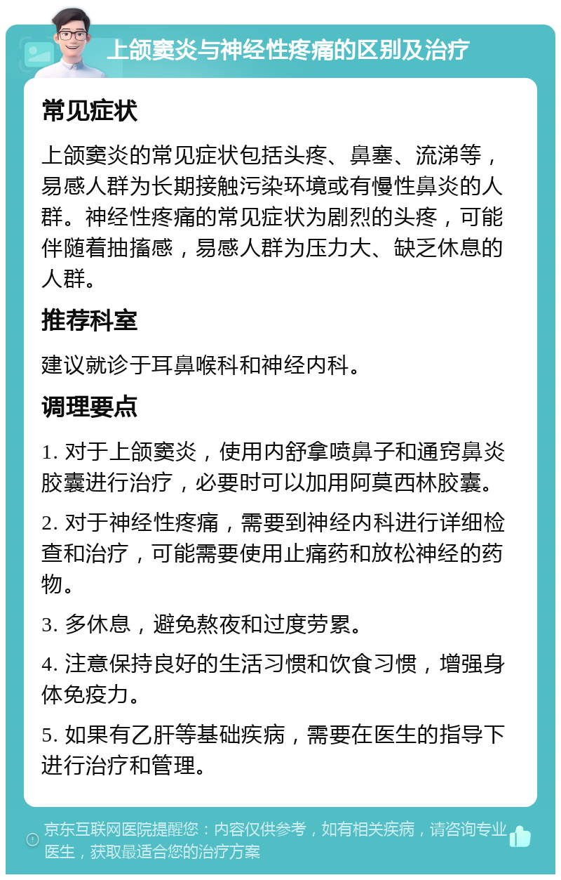 上颌窦炎与神经性疼痛的区别及治疗 常见症状 上颌窦炎的常见症状包括头疼、鼻塞、流涕等，易感人群为长期接触污染环境或有慢性鼻炎的人群。神经性疼痛的常见症状为剧烈的头疼，可能伴随着抽搐感，易感人群为压力大、缺乏休息的人群。 推荐科室 建议就诊于耳鼻喉科和神经内科。 调理要点 1. 对于上颌窦炎，使用内舒拿喷鼻子和通窍鼻炎胶囊进行治疗，必要时可以加用阿莫西林胶囊。 2. 对于神经性疼痛，需要到神经内科进行详细检查和治疗，可能需要使用止痛药和放松神经的药物。 3. 多休息，避免熬夜和过度劳累。 4. 注意保持良好的生活习惯和饮食习惯，增强身体免疫力。 5. 如果有乙肝等基础疾病，需要在医生的指导下进行治疗和管理。