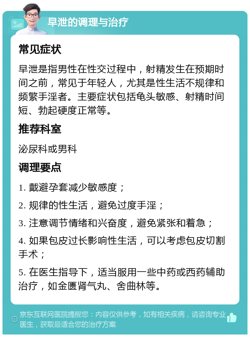 早泄的调理与治疗 常见症状 早泄是指男性在性交过程中，射精发生在预期时间之前，常见于年轻人，尤其是性生活不规律和频繁手淫者。主要症状包括龟头敏感、射精时间短、勃起硬度正常等。 推荐科室 泌尿科或男科 调理要点 1. 戴避孕套减少敏感度； 2. 规律的性生活，避免过度手淫； 3. 注意调节情绪和兴奋度，避免紧张和着急； 4. 如果包皮过长影响性生活，可以考虑包皮切割手术； 5. 在医生指导下，适当服用一些中药或西药辅助治疗，如金匮肾气丸、舍曲林等。