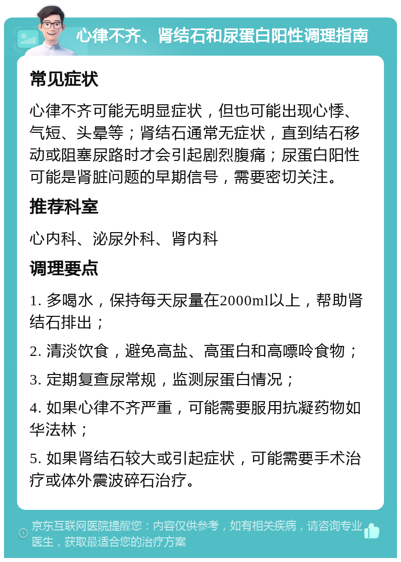 心律不齐、肾结石和尿蛋白阳性调理指南 常见症状 心律不齐可能无明显症状，但也可能出现心悸、气短、头晕等；肾结石通常无症状，直到结石移动或阻塞尿路时才会引起剧烈腹痛；尿蛋白阳性可能是肾脏问题的早期信号，需要密切关注。 推荐科室 心内科、泌尿外科、肾内科 调理要点 1. 多喝水，保持每天尿量在2000ml以上，帮助肾结石排出； 2. 清淡饮食，避免高盐、高蛋白和高嘌呤食物； 3. 定期复查尿常规，监测尿蛋白情况； 4. 如果心律不齐严重，可能需要服用抗凝药物如华法林； 5. 如果肾结石较大或引起症状，可能需要手术治疗或体外震波碎石治疗。